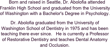     Born and raised in Seattle, Dr. Abolofia attended Franklin High School and graduated from the University of Washington with a Bachelor's Degree in Psychology.  

Dr. Abolofia graduated from the University of Washington School of Dentistry in 1975 and has been teaching there ever since.   He is currently a Professor of Restorative Dentistry and teaches Dental Anatomy and Occlusion.