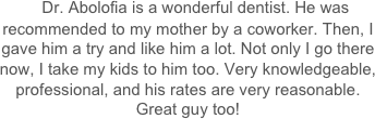     Dr. Abolofia is a wonderful dentist. He was recommended to my mother by a coworker. Then, I gave him a try and like him a lot. Not only I go there now, I take my kids to him too. Very knowledgeable, professional, and his rates are very reasonable. Great guy too!