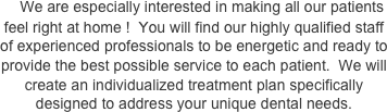     We are especially interested in making all our patients feel right at home !  You will find our highly qualified staff of experienced professionals to be energetic and ready to provide the best possible service to each patient.  We will create an individualized treatment plan specifically designed to address your unique dental needs.


