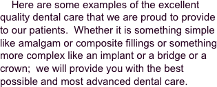     Here are some examples of the excellent quality dental care that we are proud to provide to our patients.  Whether it is something simple like amalgam or composite fillings or something more complex like an implant or a bridge or a crown;  we will provide you with the best possible and most advanced dental care.